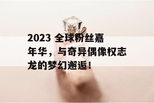 2023 全球粉丝嘉年华，与奇异偶像权志龙的梦幻邂逅！