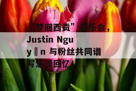 “梦回西贡”音乐会，Justin Nguyễn 与粉丝共同谱写浪漫回忆！