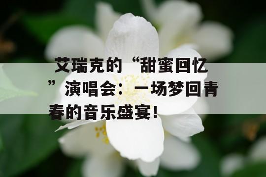  艾瑞克的“甜蜜回忆”演唱会：一场梦回青春的音乐盛宴！